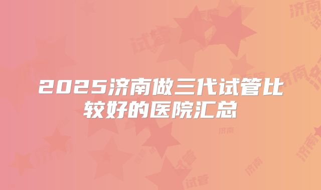 2025济南做三代试管比较好的医院汇总