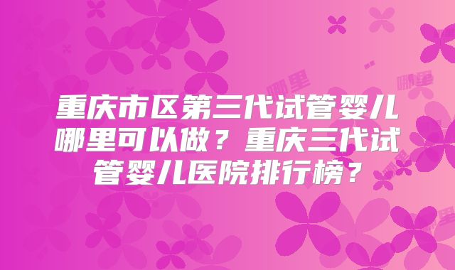 重庆市区第三代试管婴儿哪里可以做?重庆三代试管婴儿医院排行榜?