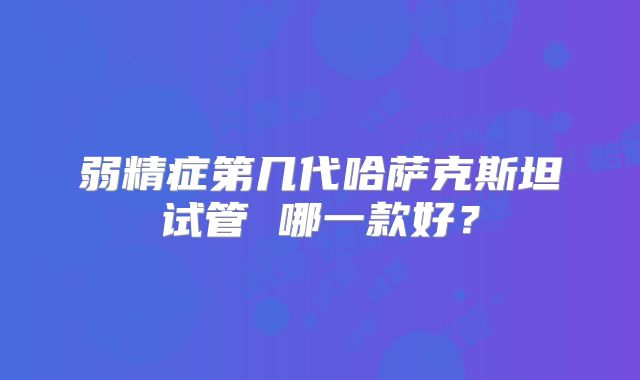 弱精症第几代哈萨克斯坦试管 哪一款好？