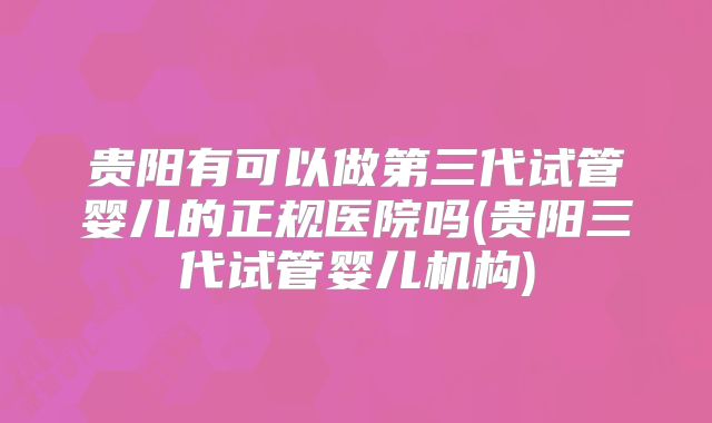 贵阳有可以做第三代试管婴儿的正规医院吗(贵阳三代试管婴儿机构)