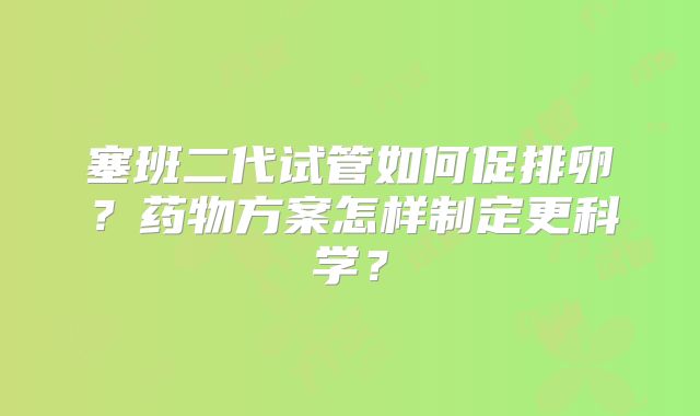 塞班二代试管如何促排卵？药物方案怎样制定更科学？