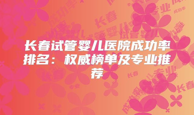 长春试管婴儿医院成功率排名：权威榜单及专业推荐