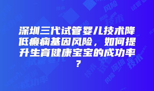 深圳三代试管婴儿技术降低癫痫基因风险，如何提升生育健康宝宝的成功率？