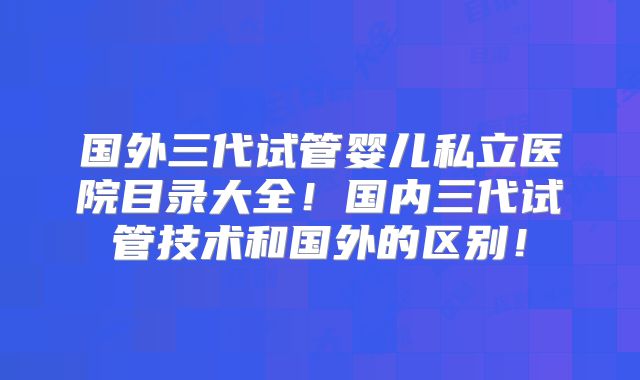 国外三代试管婴儿私立医院目录大全！国内三代试管技术和国外的区别！