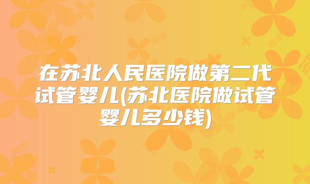 在苏北人民医院做第二代试管婴儿(苏北医院做试管婴儿多少钱)