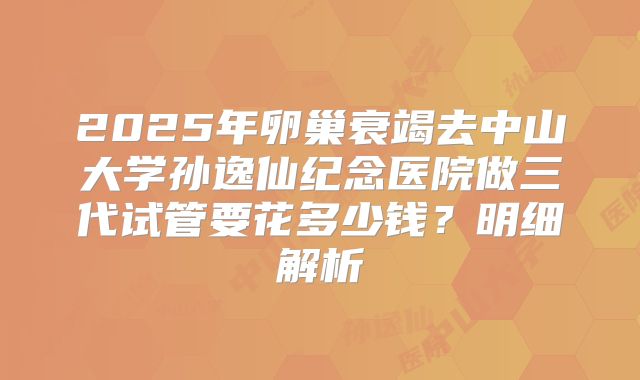 2025年卵巢衰竭去中山大学孙逸仙纪念医院做三代试管要花多少钱?明细解析