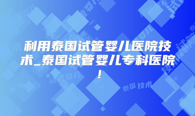 利用泰国试管婴儿医院技术_泰国试管婴儿专科医院!