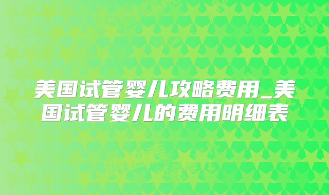 美国试管婴儿攻略费用_美国试管婴儿的费用明细表