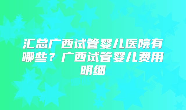 汇总广西试管婴儿医院有哪些？广西试管婴儿费用明细