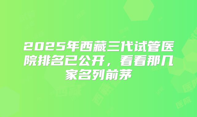 2025年西藏三代试管医院排名已公开，看看那几家名列前茅