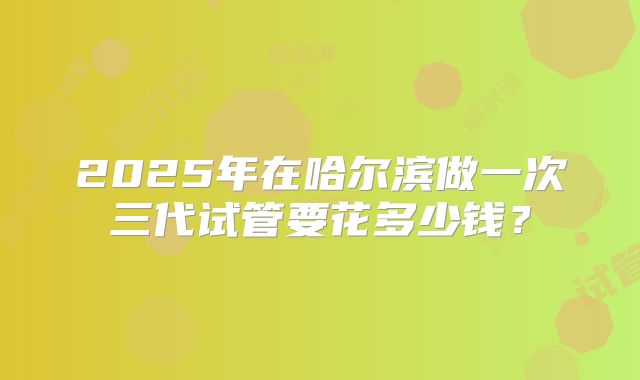 2025年在哈尔滨做一次三代试管要花多少钱?