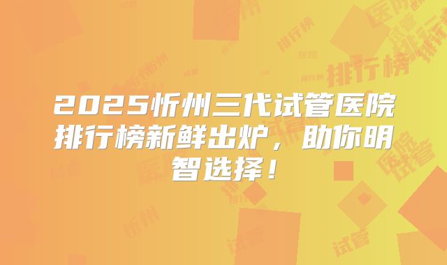 2025忻州三代试管医院排行榜新鲜出炉，助你明智选择！