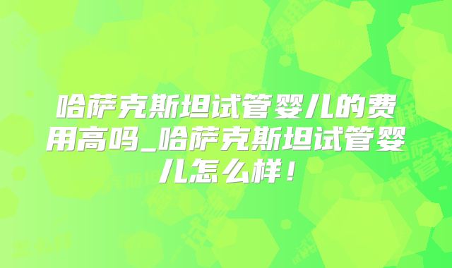 哈萨克斯坦试管婴儿的费用高吗_哈萨克斯坦试管婴儿怎么样！