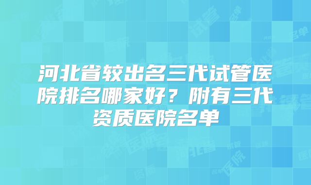 河北省较出名三代试管医院排名哪家好？附有三代资质医院名单