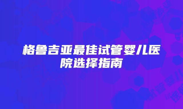 格鲁吉亚最佳试管婴儿医院选择指南