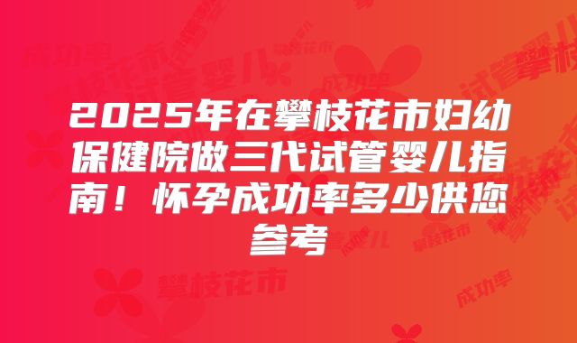 2025年在攀枝花市妇幼保健院做三代试管婴儿指南！怀孕成功率多少供您参考