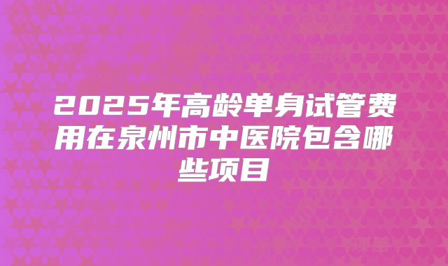 2025年高龄单身试管费用在泉州市中医院包含哪些项目
