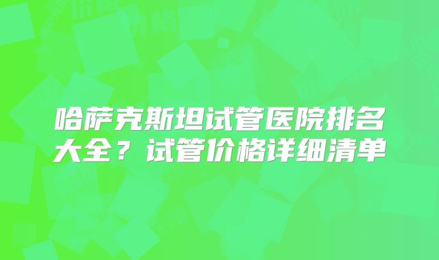 哈萨克斯坦试管医院排名大全?试管价格详细清单