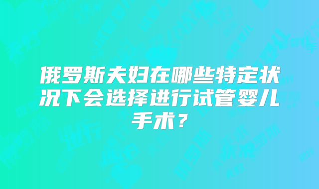 俄罗斯夫妇在哪些特定状况下会选择进行试管婴儿手术？