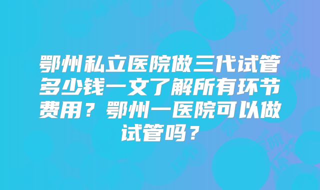 鄂州私立医院做三代试管多少钱一文了解所有环节费用？鄂州一医院可以做试管吗？