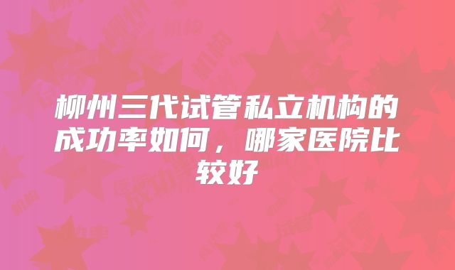 柳州三代试管私立机构的成功率如何，哪家医院比较好