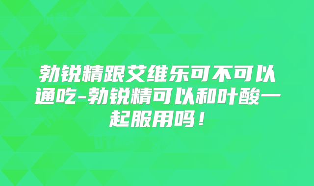 勃锐精跟艾维乐可不可以通吃-勃锐精可以和叶酸一起服用吗！