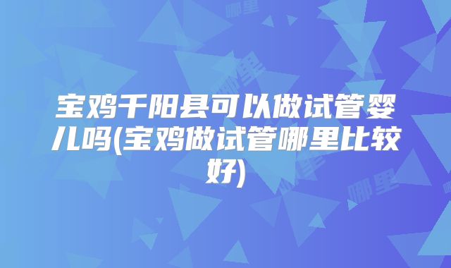 宝鸡千阳县可以做试管婴儿吗(宝鸡做试管哪里比较好)