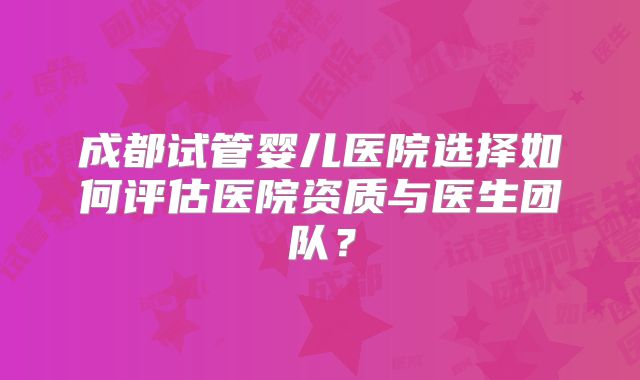 成都试管婴儿医院选择如何评估医院资质与医生团队？
