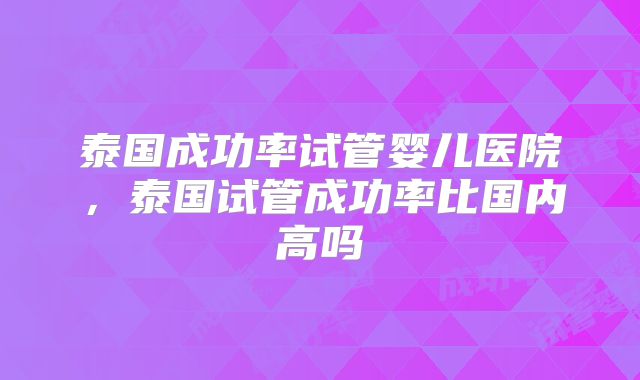 泰国成功率试管婴儿医院，泰国试管成功率比国内高吗