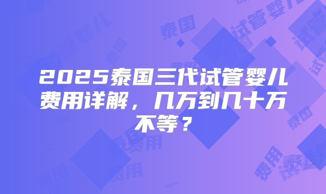 2025泰国三代试管婴儿费用详解，几万到几十万不等？