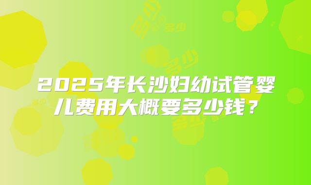 2025年长沙妇幼试管婴儿费用大概要多少钱？