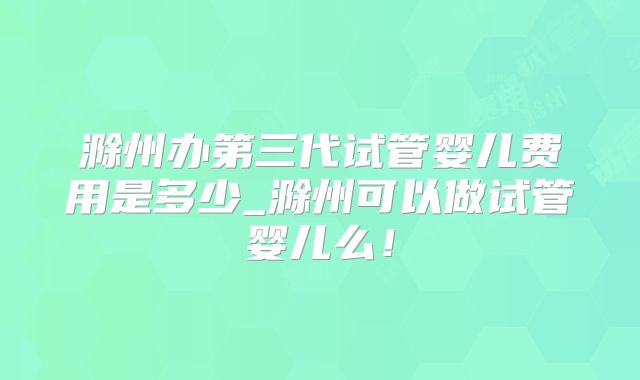 滁州办第三代试管婴儿费用是多少_滁州可以做试管婴儿么！