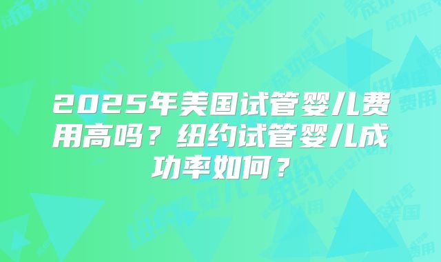 2025年美国试管婴儿费用高吗?纽约试管婴儿成功率如何?