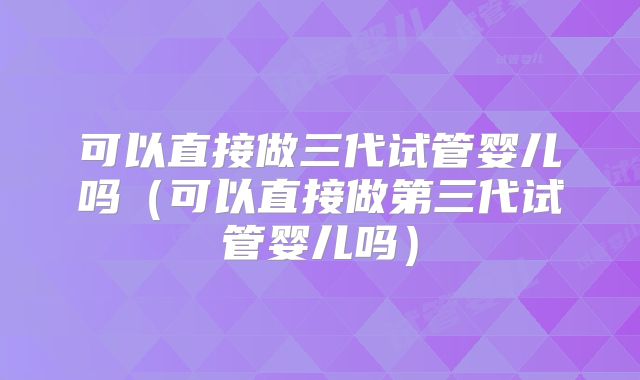 可以直接做三代试管婴儿吗（可以直接做第三代试管婴儿吗）