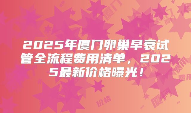2025年厦门卵巢早衰试管全流程费用清单，2025最新价格曝光！