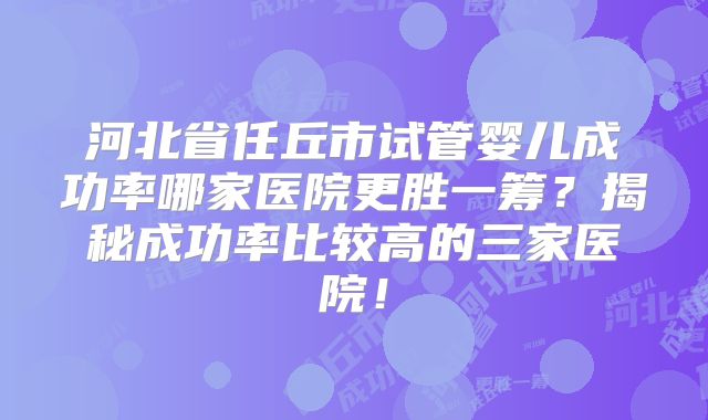 河北省任丘市试管婴儿成功率哪家医院更胜一筹?揭秘成功率比较高的三家医院!