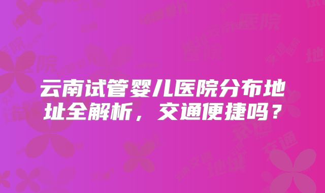 云南试管婴儿医院分布地址全解析，交通便捷吗？