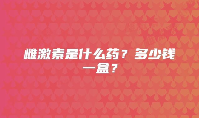 雌激素是什么药？多少钱一盒？