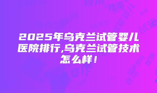 2025年乌克兰试管婴儿医院排行,乌克兰试管技术怎么样!