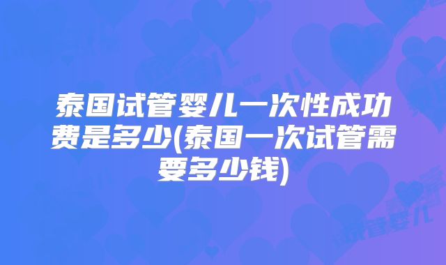 泰国试管婴儿一次性成功费是多少(泰国一次试管需要多少钱)