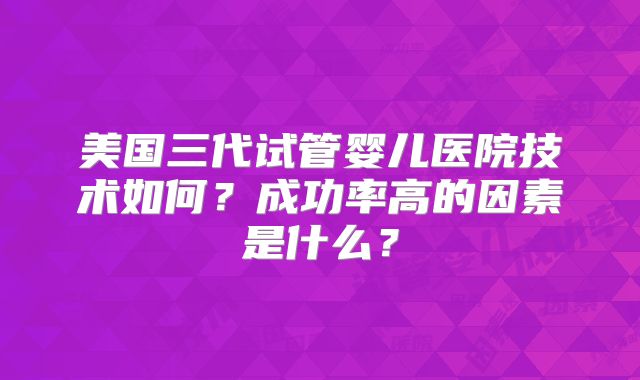 美国三代试管婴儿医院技术如何?成功率高的因素是什么?