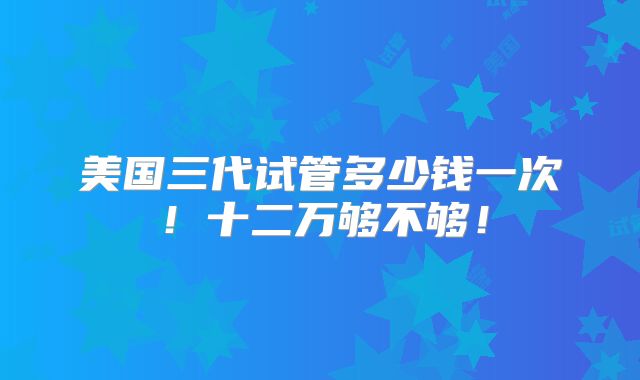 美国三代试管多少钱一次！十二万够不够！