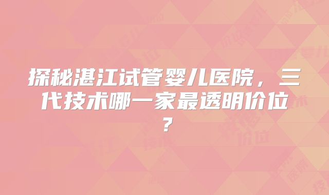 探秘湛江试管婴儿医院，三代技术哪一家最透明价位？