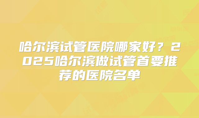 哈尔滨试管医院哪家好?2025哈尔滨做试管首要推荐的医院名单