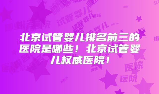 北京试管婴儿排名前三的医院是哪些！北京试管婴儿权威医院！