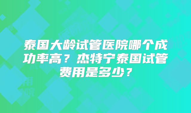 泰国大龄试管医院哪个成功率高？杰特宁泰国试管费用是多少？