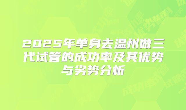 2025年单身去温州做三代试管的成功率及其优势与劣势分析
