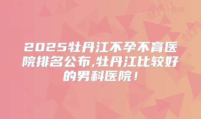 2025牡丹江不孕不育医院排名公布,牡丹江比较好的男科医院!