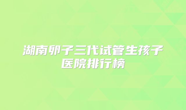 湖南卵子三代试管生孩子医院排行榜