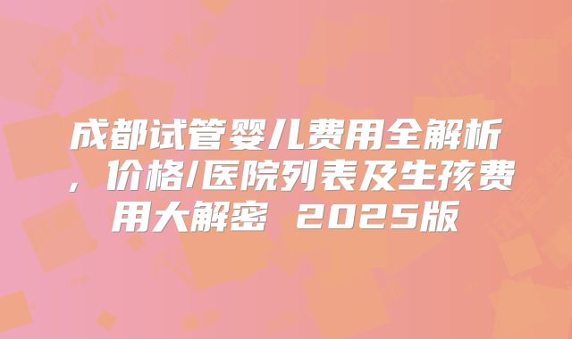 成都试管婴儿费用全解析，价格/医院列表及生孩费用大解密 2025版
